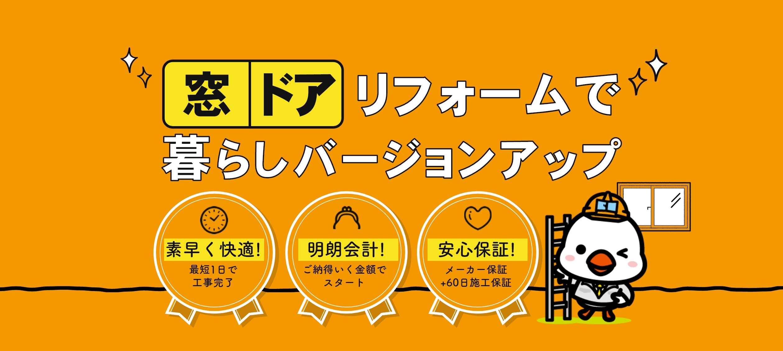 窓・ドアリフォームで暮らしバージョンアップ 素早く快適！最短1日で工事完了 明朗会計！ご納得いく金額でスタート 安心保証！メーカー保証＋60日施工保証