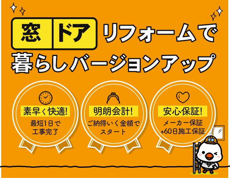 窓・ドアリフォームで暮らしバージョンアップ 素早く快適！最短1日で工事完了 明朗会計！ご納得いく金額でスタート 安心保証！メーカー保証＋60日施工保証